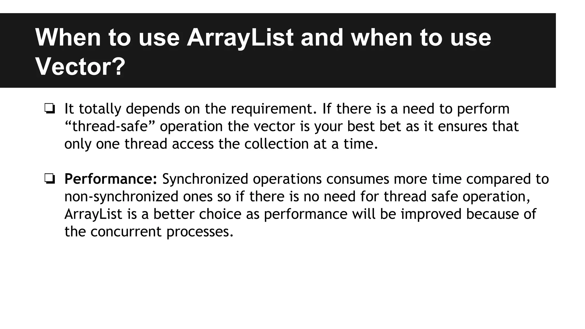 When to use ArrayList and when to use
Vector?
❏ It totally depends on the requirement. If there is a need to perform
“thread-safe” operation the vector is your best bet as it ensures that
only one thread access the collection at a time.
❏ Performance: Synchronized operations consumes more time compared to
non-synchronized ones so if there is no need for thread safe operation,
ArrayList is a better choice as performance will be improved because of
the concurrent processes.
 
