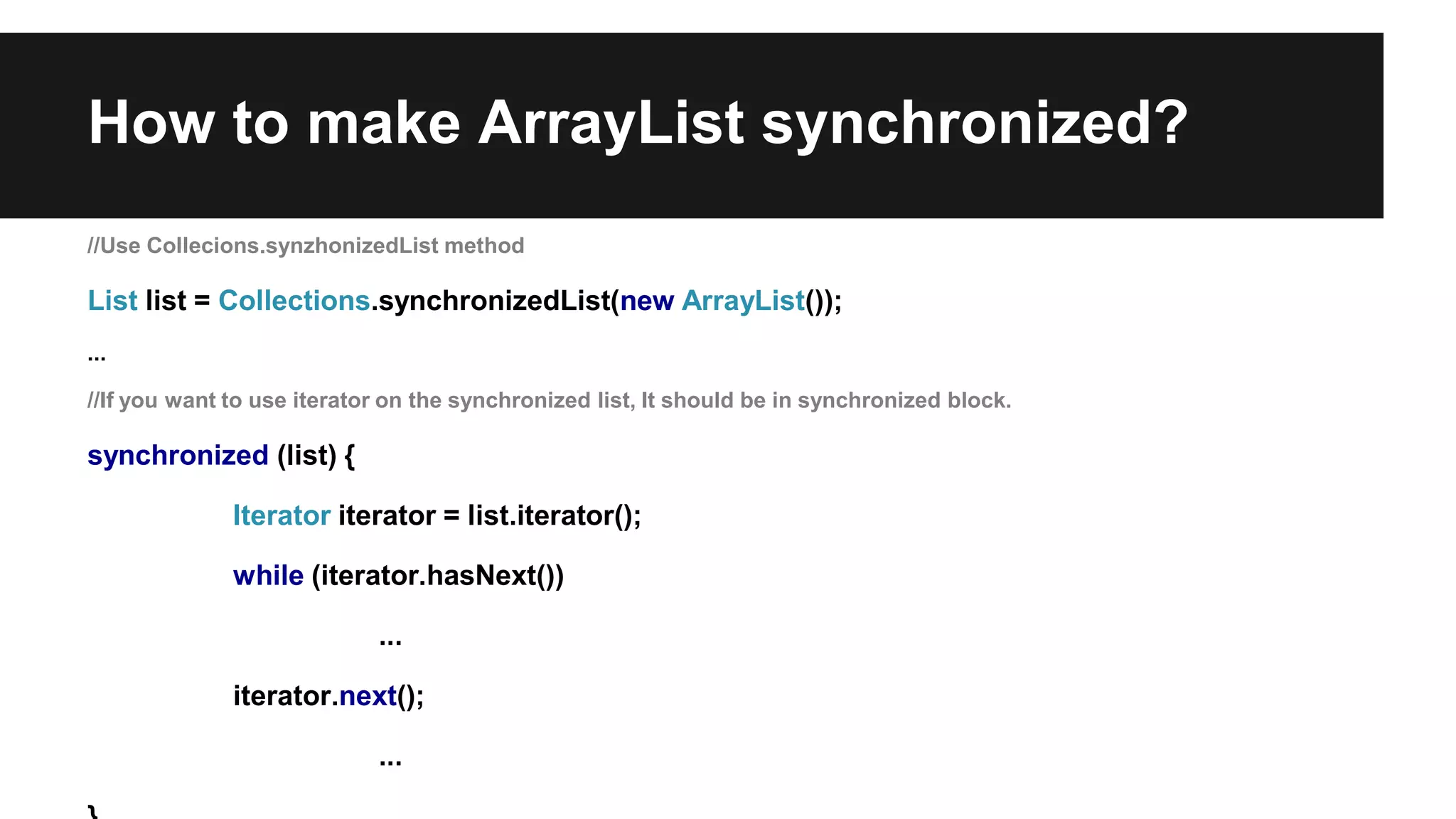 How to make ArrayList synchronized?
//Use Collecions.synzhonizedList method
List list = Collections.synchronizedList(new ArrayList());
...
//If you want to use iterator on the synchronized list, It should be in synchronized block.
synchronized (list) {
Iterator iterator = list.iterator();
while (iterator.hasNext())
...
iterator.next();
...
 