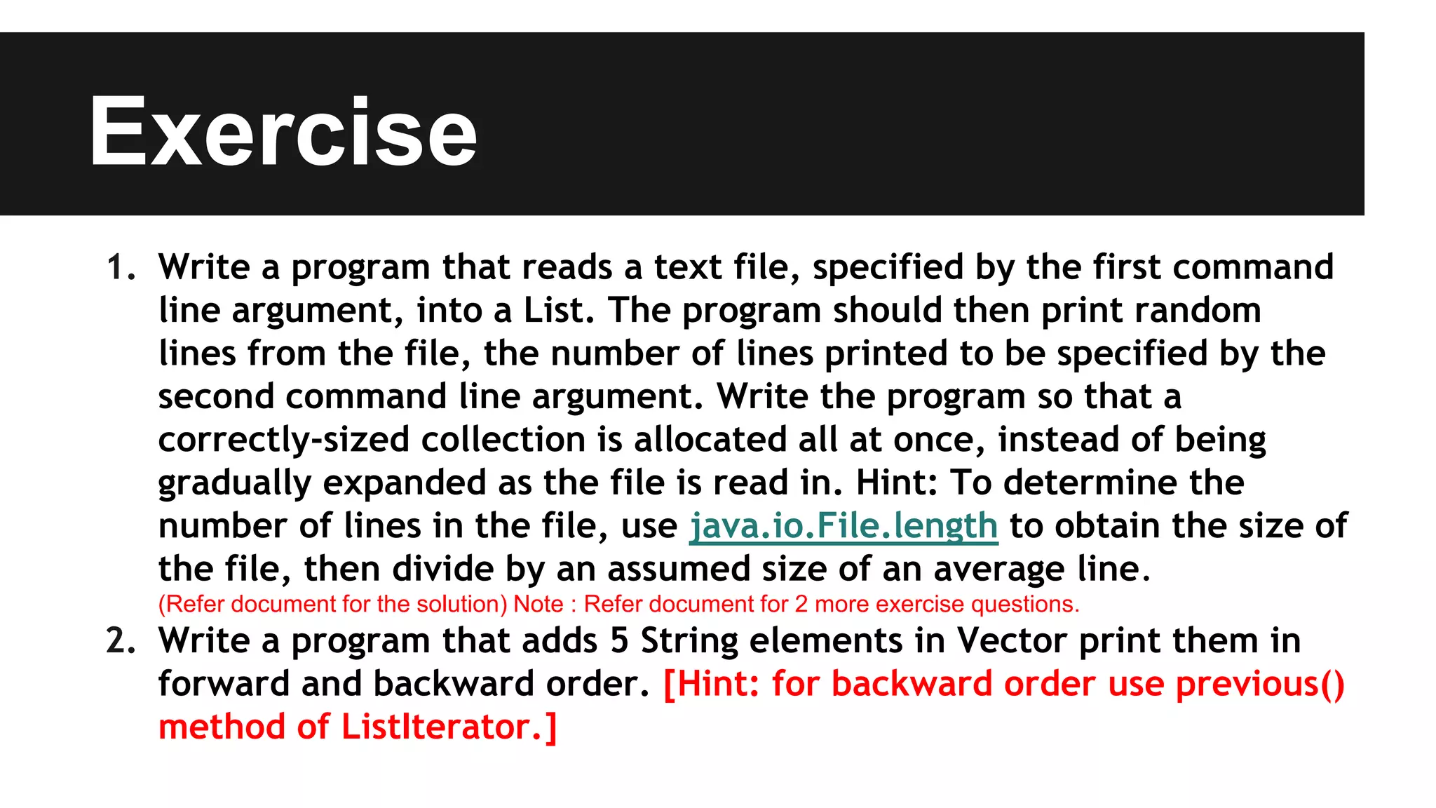 Exercise
1. Write a program that reads a text file, specified by the first command
line argument, into a List. The program should then print random
lines from the file, the number of lines printed to be specified by the
second command line argument. Write the program so that a
correctly-sized collection is allocated all at once, instead of being
gradually expanded as the file is read in. Hint: To determine the
number of lines in the file, use java.io.File.length to obtain the size of
the file, then divide by an assumed size of an average line.
(Refer document for the solution) Note : Refer document for 2 more exercise questions.
2. Write a program that adds 5 String elements in Vector print them in
forward and backward order. [Hint: for backward order use previous()
method of ListIterator.]
 