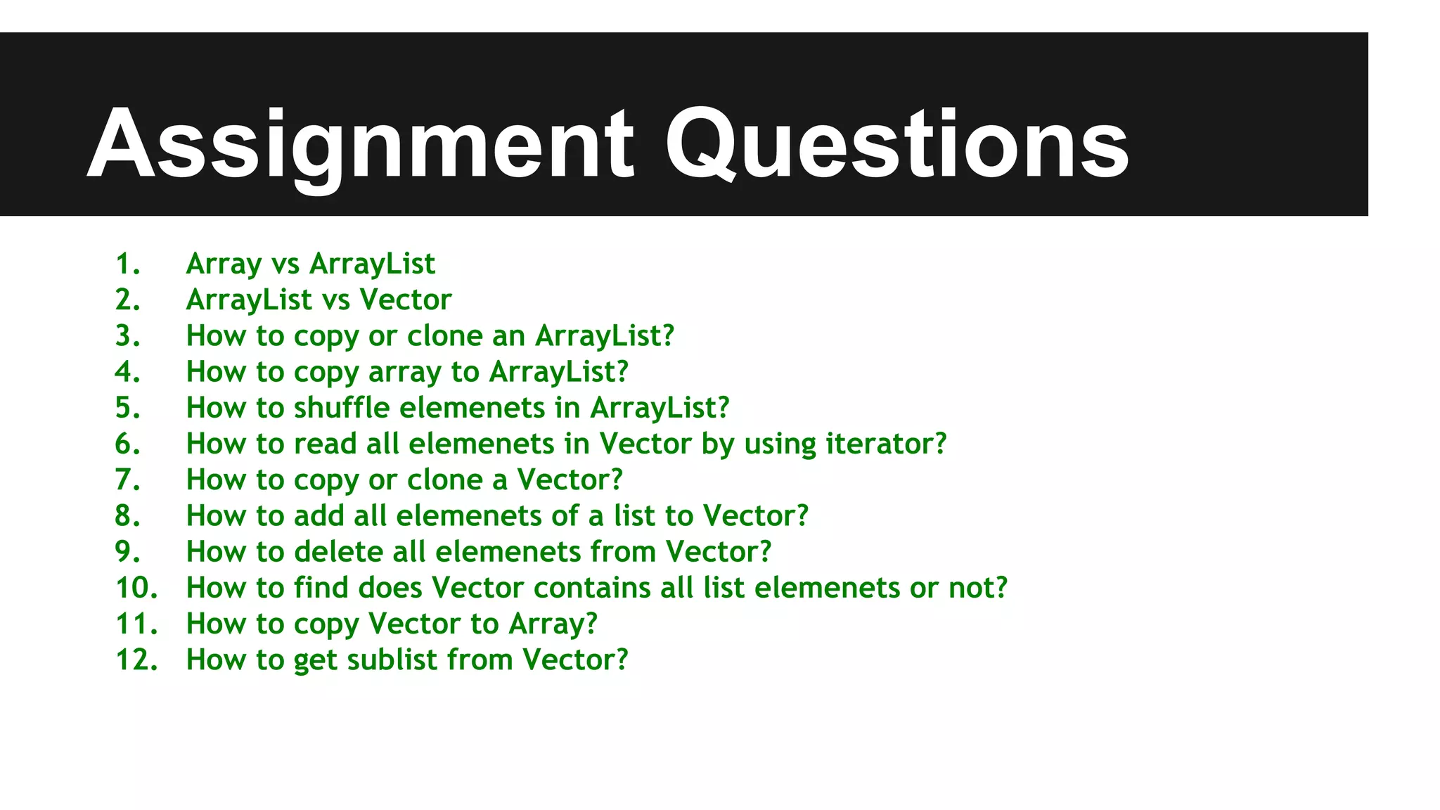 Assignment Questions
1. Array vs ArrayList
2. ArrayList vs Vector
3. How to copy or clone an ArrayList?
4. How to copy array to ArrayList?
5. How to shuffle elemenets in ArrayList?
6. How to read all elemenets in Vector by using iterator?
7. How to copy or clone a Vector?
8. How to add all elemenets of a list to Vector?
9. How to delete all elemenets from Vector?
10. How to find does Vector contains all list elemenets or not?
11. How to copy Vector to Array?
12. How to get sublist from Vector?
 