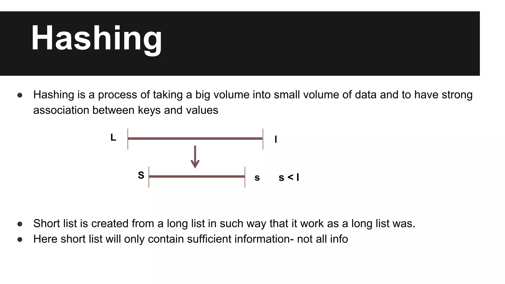 Hashing
● Hashing is a process of taking a big volume into small volume of data and to have strong
association between keys and values
● Short list is created from a long list in such way that it work as a long list was.
● Here short list will only contain sufficient information- not all info
L l
S s s < l
 