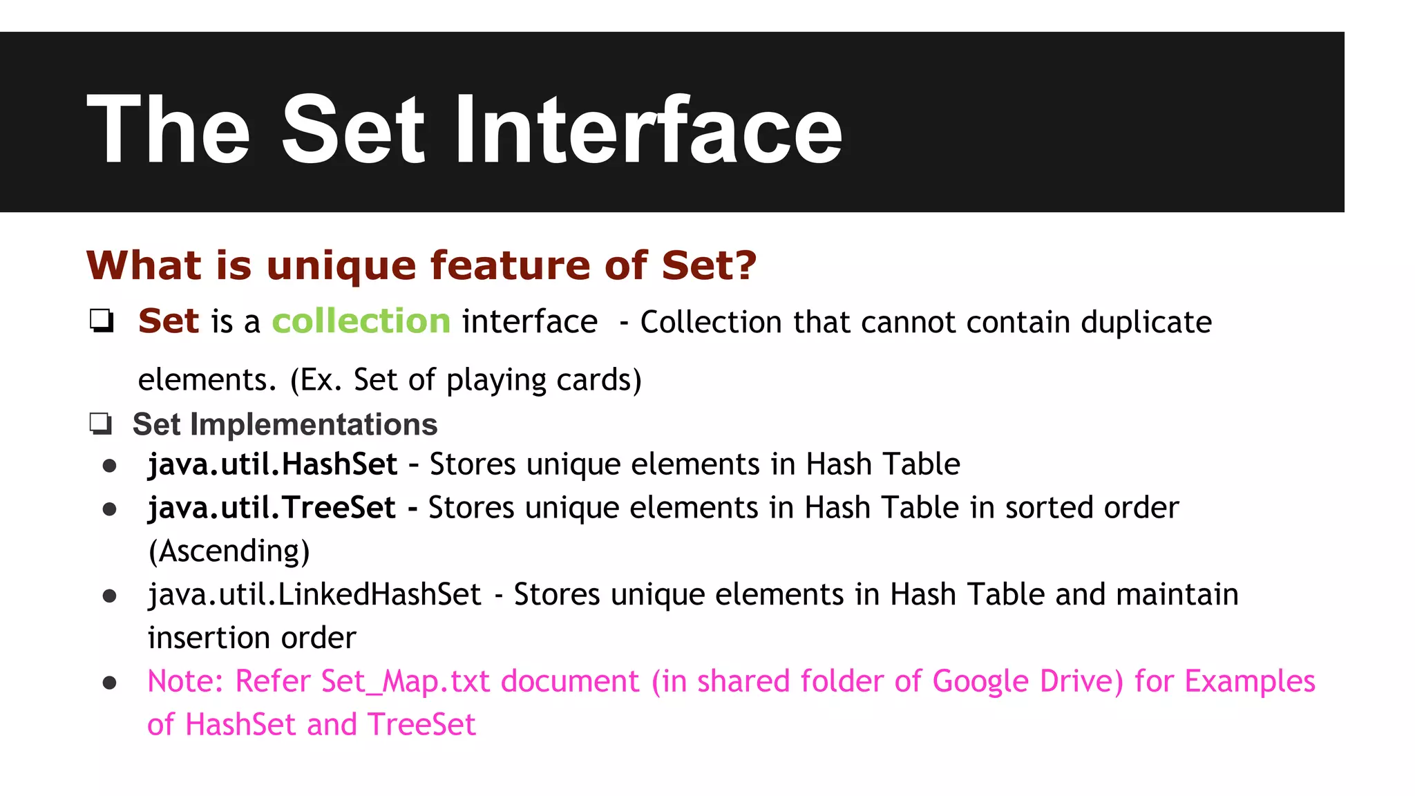 The Set Interface
What is unique feature of Set?
❏ Set is a collection interface - Collection that cannot contain duplicate
elements. (Ex. Set of playing cards)
❏ Set Implementations
● java.util.HashSet – Stores unique elements in Hash Table
● java.util.TreeSet - Stores unique elements in Hash Table in sorted order
(Ascending)
● java.util.LinkedHashSet - Stores unique elements in Hash Table and maintain
insertion order
● Note: Refer Set_Map.txt document (in shared folder of Google Drive) for Examples
of HashSet and TreeSet
 