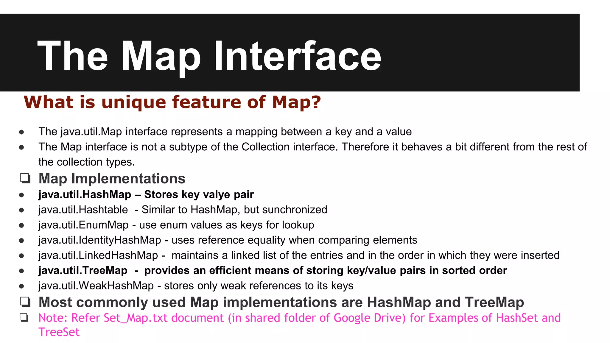The Map Interface
What is unique feature of Map?
● The java.util.Map interface represents a mapping between a key and a value
● The Map interface is not a subtype of the Collection interface. Therefore it behaves a bit different from the rest of
the collection types.
❏ Map Implementations
● java.util.HashMap – Stores key valye pair
● java.util.Hashtable - Similar to HashMap, but sunchronized
● java.util.EnumMap - use enum values as keys for lookup
● java.util.IdentityHashMap - uses reference equality when comparing elements
● java.util.LinkedHashMap - maintains a linked list of the entries and in the order in which they were inserted
● java.util.TreeMap - provides an efficient means of storing key/value pairs in sorted order
● java.util.WeakHashMap - stores only weak references to its keys
❏ Most commonly used Map implementations are HashMap and TreeMap
❏ Note: Refer Set_Map.txt document (in shared folder of Google Drive) for Examples of HashSet and
TreeSet
 