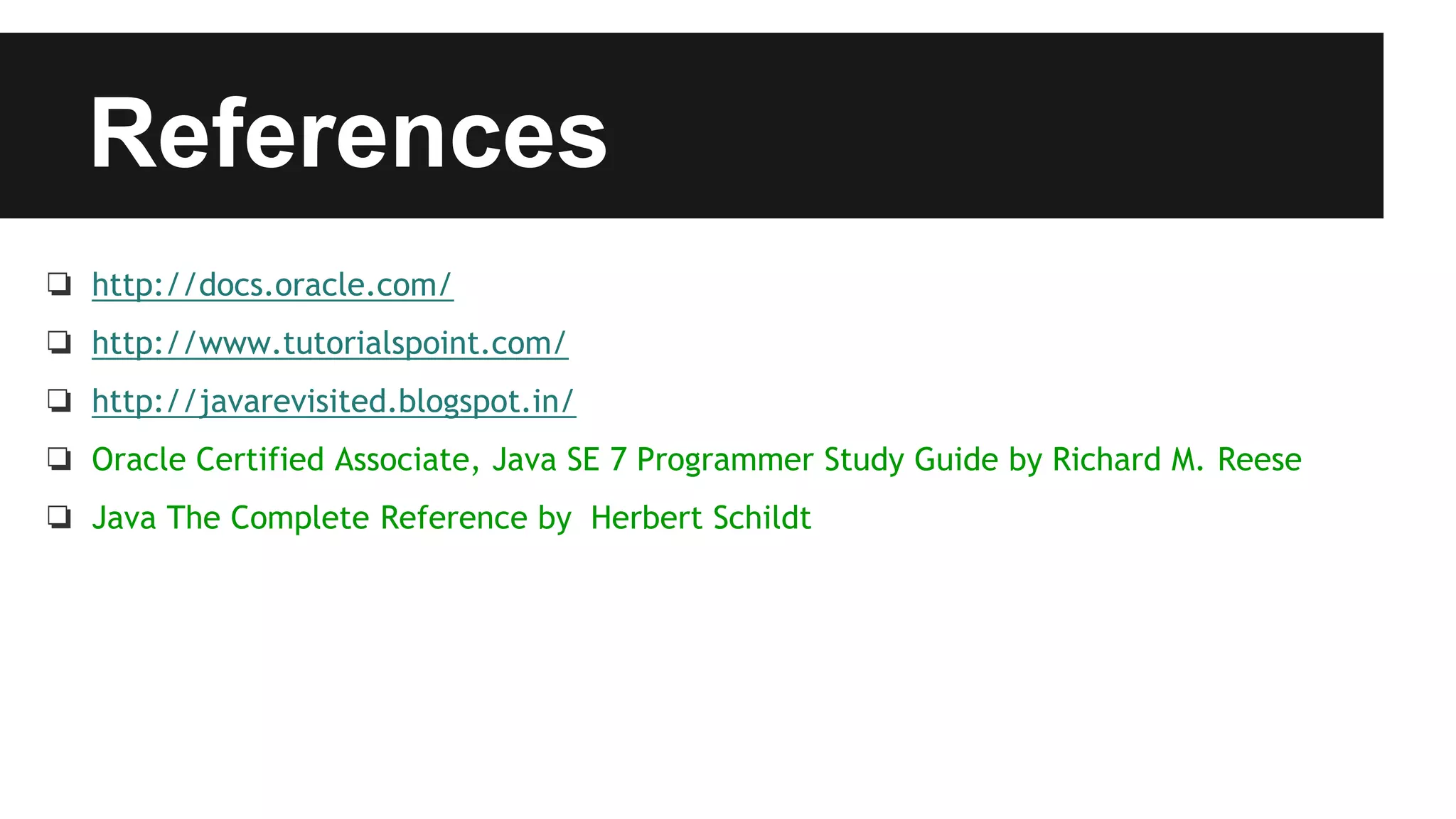 References
❏ http://docs.oracle.com/
❏ http://www.tutorialspoint.com/
❏ http://javarevisited.blogspot.in/
❏ Oracle Certified Associate, Java SE 7 Programmer Study Guide by Richard M. Reese
❏ Java The Complete Reference by Herbert Schildt
 