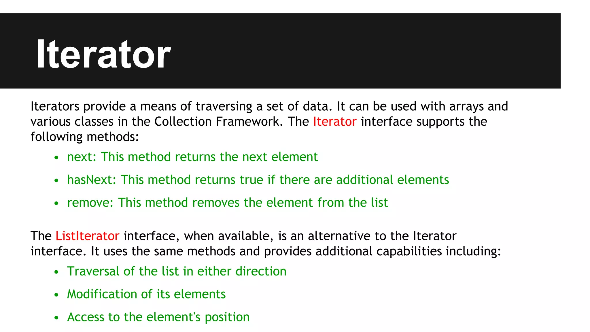 Iterator
Iterators provide a means of traversing a set of data. It can be used with arrays and
various classes in the Collection Framework. The Iterator interface supports the
following methods:
• next: This method returns the next element
• hasNext: This method returns true if there are additional elements
• remove: This method removes the element from the list
The ListIterator interface, when available, is an alternative to the Iterator
interface. It uses the same methods and provides additional capabilities including:
• Traversal of the list in either direction
• Modification of its elements
• Access to the element's position
 