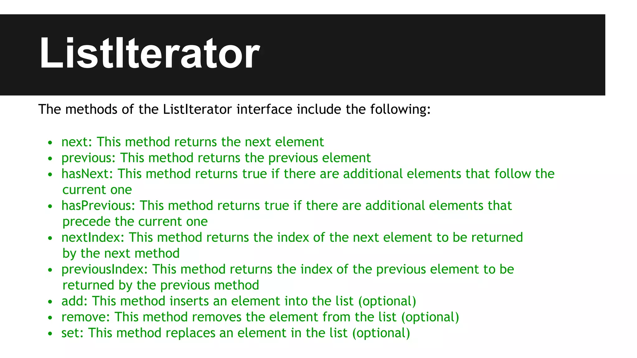 ListIterator
The methods of the ListIterator interface include the following:
• next: This method returns the next element
• previous: This method returns the previous element
• hasNext: This method returns true if there are additional elements that follow the
current one
• hasPrevious: This method returns true if there are additional elements that
precede the current one
• nextIndex: This method returns the index of the next element to be returned
by the next method
• previousIndex: This method returns the index of the previous element to be
returned by the previous method
• add: This method inserts an element into the list (optional)
• remove: This method removes the element from the list (optional)
• set: This method replaces an element in the list (optional)
 
