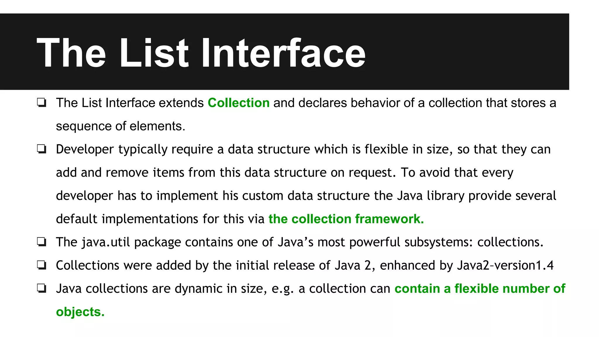The List Interface
❏ The List Interface extends Collection and declares behavior of a collection that stores a
sequence of elements.
❏ Developer typically require a data structure which is flexible in size, so that they can
add and remove items from this data structure on request. To avoid that every
developer has to implement his custom data structure the Java library provide several
default implementations for this via the collection framework.
❏ The java.util package contains one of Java’s most powerful subsystems: collections.
❏ Collections were added by the initial release of Java 2, enhanced by Java2–version1.4
❏ Java collections are dynamic in size, e.g. a collection can contain a flexible number of
objects.
 