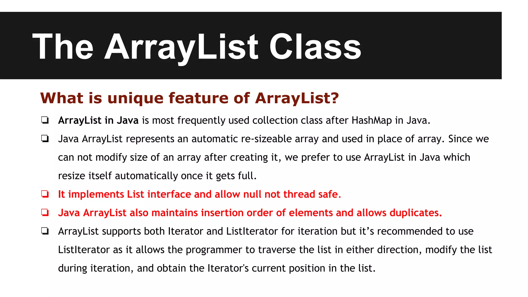The ArrayList Class
What is unique feature of ArrayList?
❏ ArrayList in Java is most frequently used collection class after HashMap in Java.
❏ Java ArrayList represents an automatic re-sizeable array and used in place of array. Since we
can not modify size of an array after creating it, we prefer to use ArrayList in Java which
resize itself automatically once it gets full.
❏ It implements List interface and allow null not thread safe.
❏ Java ArrayList also maintains insertion order of elements and allows duplicates.
❏ ArrayList supports both Iterator and ListIterator for iteration but it’s recommended to use
ListIterator as it allows the programmer to traverse the list in either direction, modify the list
during iteration, and obtain the Iterator's current position in the list.
 