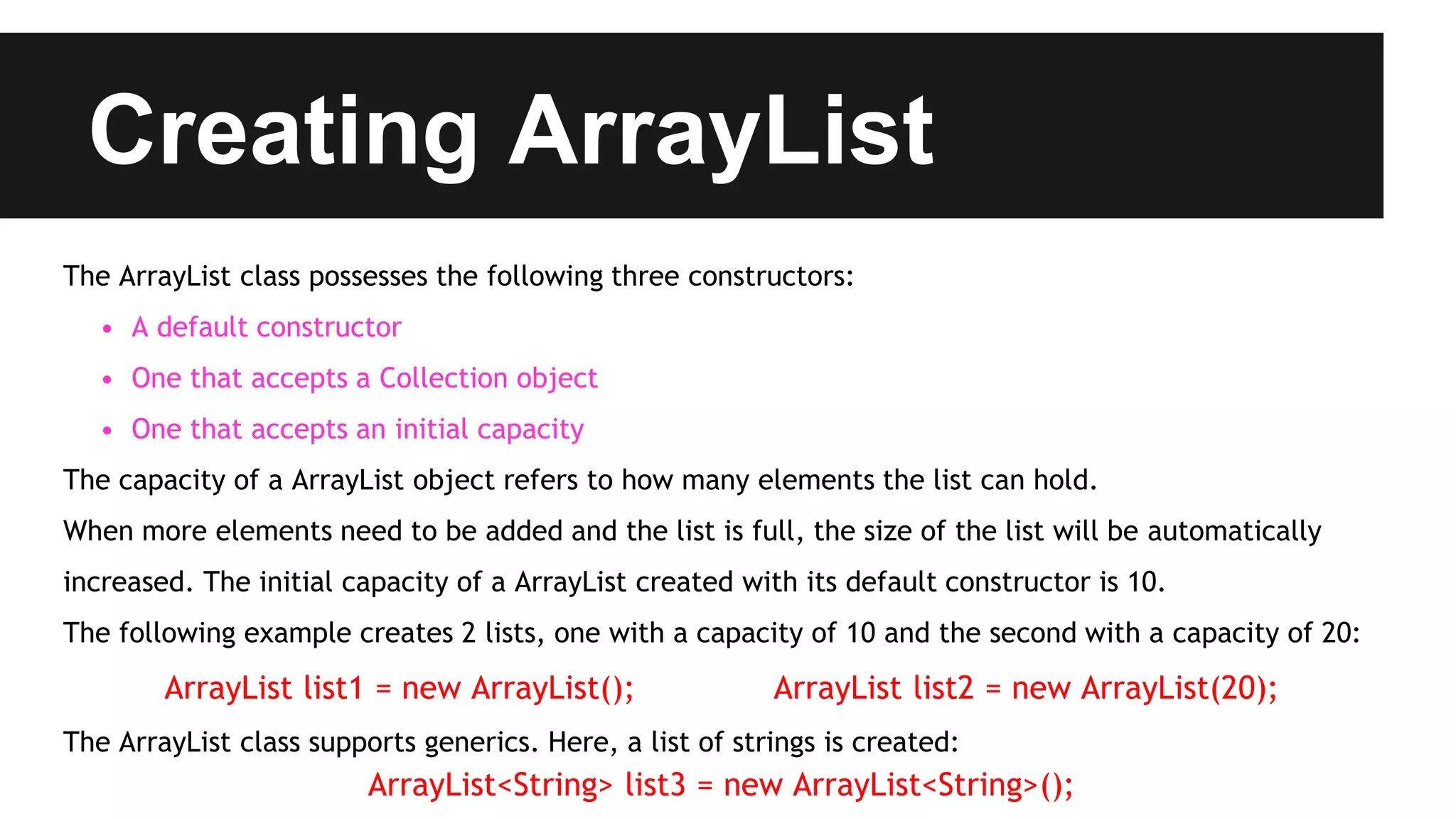 Creating ArrayList
The ArrayList class possesses the following three constructors:
• A default constructor
• One that accepts a Collection object
• One that accepts an initial capacity
The capacity of a ArrayList object refers to how many elements the list can hold.
When more elements need to be added and the list is full, the size of the list will be automatically
increased. The initial capacity of a ArrayList created with its default constructor is 10.
The following example creates 2 lists, one with a capacity of 10 and the second with a capacity of 20:
ArrayList list1 = new ArrayList(); ArrayList list2 = new ArrayList(20);
The ArrayList class supports generics. Here, a list of strings is created:
ArrayList<String> list3 = new ArrayList<String>();
 