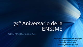 75° Aniversario de la
ENSJME
ÁLBUM FOTOGRÁFICO DIGITAL
Asignatura: Producción en Lenguajes
Curso: 5° Comunicación
Docente:Victor Cabral
ENSJME,Almafuerte, 2022
 