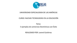 UNIVERSIDAD ESPECIALIZADA DE LAS AMÉRICAS
CURSO: NUEVAS TECNOLOGÍAS EN LA EDUCACIÓN
Tema:
5 ejemplos de comercios Electrónicos con Éxito
REALIZADO POR: Leonel Gutiérrez
 