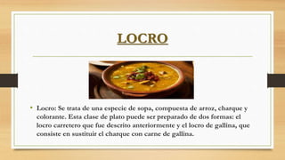 LOCRO
• Locro: Se trata de una especie de sopa, compuesta de arroz, charque y
colorante. Esta clase de plato puede ser preparado de dos formas: el
locro carretero que fue descrito anteriormente y el locro de gallina, que
consiste en sustituir el charque con carne de gallina.
 