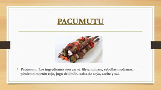 PACUMUTU
• Pacumutu: Los ingredientes son carne filete, tomate, cebollas medianas,
pimiento morrón rojo, jugo de limón, salsa de soya, aceite y sal.