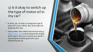 1) Is it okay to switch up
the type of motor oil in
my car?
• In short, yes, it’s okay to change the type of
motor oil in your vehicle. But, that might not
always be the case.
• Some makes and models recommend using a
specific type of oil to best preserve the engine
and it’s parts. Be sure to consult your owner’s
manual before switching the oil in your
OrlandoToyota car.
 