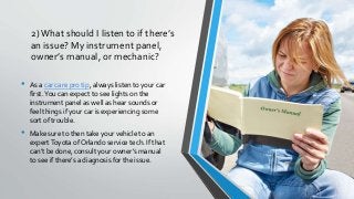 2)What should I listen to if there’s
an issue? My instrument panel,
owner’s manual, or mechanic?
• As a car care pro tip, always listen to your car
first.You can expect to see lights on the
instrument panel as well as hear sounds or
feel things if your car is experiencing some
sort of trouble.
• Make sure to then take your vehicle to an
expertToyota of Orlando service tech. If that
can’t be done, consult your owner’s manual
to see if there’s a diagnosis for the issue.
 