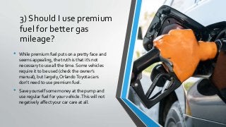 3) Should I use premium
fuel for better gas
mileage?
• While premium fuel puts on a pretty face and
seems appealing, the truth is that it’s not
necessary to use all the time. Some vehicles
require it to be used (check the owner’s
manual), but largely, OrlandoToyota cars
don’t need to use premium fuel.
• Save yourself some money at the pump and
use regular fuel for your vehicle.This will not
negatively affect your car care at all.
 