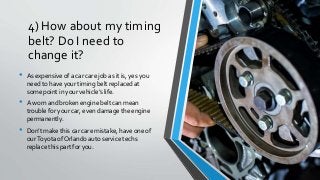 4) How about my timing
belt? Do I need to
change it?
• As expensive of a car care job as it is, yes you
need to have your timing belt replaced at
some point in your vehicle’s life.
• A worn and broken engine belt can mean
trouble for your car, even damage the engine
permanently.
• Don’t make this car care mistake, have one of
ourToyota of Orlando auto service techs
replace this part for you.
 