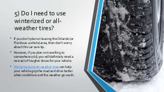 5) Do I need to use
winterized or all-
weather tires?
• If you don’t plan on leaving the Orlando (or
Florida as a whole) area, then don’t worry
about this car care tip.
• However, if you plan on travelling to
somewhere cold, you will definitely need a
new set of tougher shoes for your vehicle.
• Winterized and all-weather tires can help
your vehicle grip the road and drive better
when conditions and the weather go south.
 