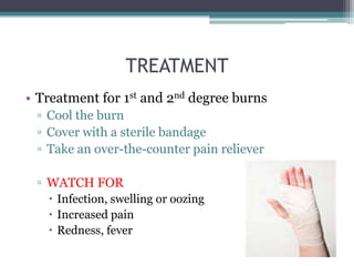 TREATMENT
• Treatment for 1st and 2nd degree burns
 ▫ Cool the burn
 ▫ Cover with a sterile bandage
 ▫ Take an over-the-counter pain reliever

 ▫ WATCH FOR
    Infection, swelling or oozing
    Increased pain
    Redness, fever
 