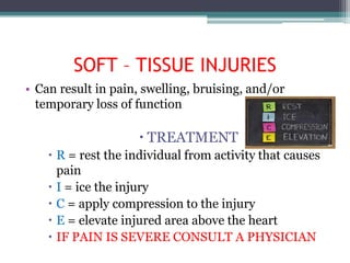 SOFT – TISSUE INJURIES
• Can result in pain, swelling, bruising, and/or
  temporary loss of function

                      TREATMENT
     R = rest the individual from activity that causes
      pain
     I = ice the injury
     C = apply compression to the injury
     E = elevate injured area above the heart
     IF PAIN IS SEVERE CONSULT A PHYSICIAN
 