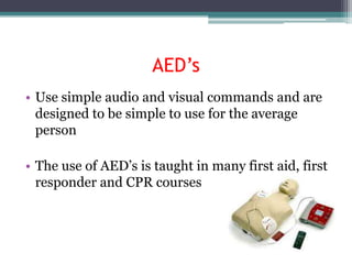 AED’s
• Use simple audio and visual commands and are
  designed to be simple to use for the average
  person

• The use of AED’s is taught in many first aid, first
  responder and CPR courses
 