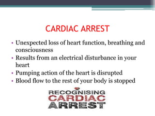 CARDIAC ARREST
• Unexpected loss of heart function, breathing and
  consciousness
• Results from an electrical disturbance in your
  heart
• Pumping action of the heart is disrupted
• Blood flow to the rest of your body is stopped
 