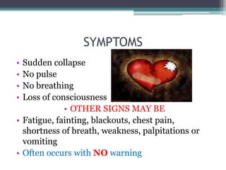 SYMPTOMS
• Sudden collapse
• No pulse
• No breathing
• Loss of consciousness
             • OTHER SIGNS MAY BE
• Fatigue, fainting, blackouts, chest pain,
  shortness of breath, weakness, palpitations or
  vomiting
• Often occurs with NO warning
 