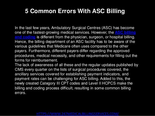 5 Common Errors With ASC Billing
HTTPS://WWW.247MEDICALBILLINGSERVICES.COM/
In the last few years, Ambulatory Surgical Centres (ASC) has become
one of the fastest-growing medical services. However, the ASC billing
and coding is different from the physician, surgeon, or hospital billing.
Hence, the billing department of an ASC facility has to be aware of the
various guidelines that Medicare often uses compared to the other
payers. Furthermore, different payers differ regarding the approved
procedures, medical necessity, and other requirements for filling out the
forms for reimbursement.
The lack of awareness of all these and the regular updates published by
CMS every quarter on the lists of surgical procedures covered, the
ancillary services covered for establishing payment indicators, and
payment rates can be challenging for ASC billing. Added to this, the
newly created Category III CPT codes and Level II HCPCS make the
billing and coding process difficult, resulting in some common billing
errors.
 