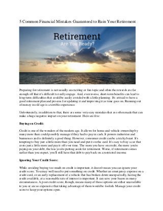 5 Common Financial Mistakes Guaranteed to Ruin Your Retirement
Preparing for retirement is not usually an exciting or fun topic and often the rewards are far
enough off that it's difficult to really engage. And, even worse, short-term benefits can lead to
long-term difficulties that could be easily avoided with a little planning. It's critical to have a
good retirement plan and process for updating it and improving it as time goes on. Running out
of money in old age is a terrible experience.
Unfortunately, in addition to that, there are some very easy mistakes that are often made that can
make a huge negative impact on your retirement. Here are five:
Buying on Credit:
Credit is one of the wonders of the modern age. It allows for home and vehicle ownership by
many more than could possibly manage if they had to pay in cash. It powers industries and
businesses and is definitely a good thing. However, consumer credit can be a tricky beast. It's
tempting to buy just a little more than you need and put it on the card. It's easy to buy a car that
costs just a little more and pay it off over time. The more you have on credit, the more you're
paying on your debt, the less you're putting aside for retirement. Worse, if retirement comes
earlier than you expect, you'll still have that debt to pay back on a restricted income.
Ignoring Your Credit Score:
While avoiding buying too much on credit is important, it doesn't mean you can ignore your
credit score. You may well need to put something on credit. Whether an emergency expense on a
credit card, or an early replacement of a vehicle that has broken down unexpectedly, having the
credit available, at a reasonable rate of interest is important. It can save your bacon in many
circumstances. A poor credit score, though, means many of those options are either unavailable
to you or are so expensive that taking advantage of them would be foolish. Manage your credit
score to keep your options open.
 