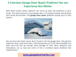 5 Common Garage Door Repair Problems You can
Experience this Winter
With harsh winter winds, blizzards can come up with real problems at your
home. The worst-hit part is your garage door. It is located outside and protects
your home and vehicles. The garage door repair problems mostly occur in this
season.
You can hear the harsh noises, feel it hard to roll the garage door, old openers
make the noise, and much more. The homeowners try to fix these problems on
their own but end up causing much damage to their door, property, and
themselves. Let us now see some of the 5 common repair problems the
residents face:
www.garagedoormartinc.com
 