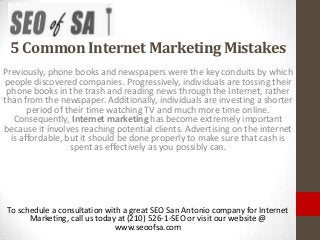 5 Common Internet Marketing Mistakes
Previously, phone books and newspapers were the key conduits by which
people discovered companies. Progressively, individuals are tossing their
 phone books in the trash and reading news through the Internet, rather
than from the newspaper. Additionally, individuals are investing a shorter
       period of their time watching TV and much more time online.
   Consequently, Internet marketing has become extremely important
because it involves reaching potential clients. Advertising on the internet
  is affordable, but it should be done properly to make sure that cash is
                  spent as effectively as you possibly can.




 To schedule a consultation with a great SEO San Antonio company for Internet
       Marketing, call us today at (210) 526-1-SEO or visit our website @
                               www.seoofsa.com
 