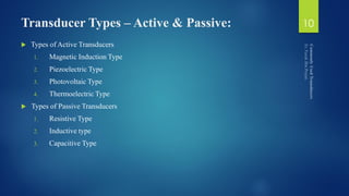 Transducer Types – Active & Passive:
 Types of Active Transducers
1. Magnetic Induction Type
2. Piezoelectric Type
3. Photovoltaic Type
4. Thermoelectric Type
 Types of Passive Transducers
1. Resistive Type
2. Inductive type
3. Capacitive Type
10
 