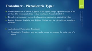Transducer – Piezoelectric Type:
 When compression or tension is applied to the crystal, charge separation occurs in the
crystals. This produces electrical voltage resulting in Piezoelectric Effect.
 Piezoelectric transducers convert displacement or pressure into an electrical value.
 Barium Titanium, Rochelle salt, Lithium Niobate are few piezoelectric transducer
materials.
 Applications of Piezoelectric Transducers
1. Piezoelectric Transducer acts as a pulse sensor to measure the pulse rate of a
human.
12
 