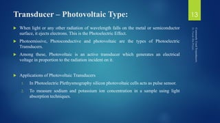 Transducer – Photovoltaic Type:
 When light or any other radiation of wavelength falls on the metal or semiconductor
surface, it ejects electrons. This is the Photoelectric Effect.
 Photoemissive, Photoconductive and photovoltaic are the types of Photoelectric
Transducers.
 Among these, Photovoltaic is an active transducer which generates an electrical
voltage in proportion to the radiation incident on it.
 Applications of Photovoltaic Transducers
1. In Photoelectric Plethysmography silicon photovoltaic cells acts as pulse sensor.
2. To measure sodium and potassium ion concentration in a sample using light
absorption techniques.
13
 