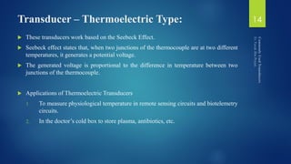 Transducer – Thermoelectric Type:
 These transducers work based on the Seebeck Effect.
 Seebeck effect states that, when two junctions of the thermocouple are at two different
temperatures, it generates a potential voltage.
 The generated voltage is proportional to the difference in temperature between two
junctions of the thermocouple.
 Applications of Thermoelectric Transducers
1. To measure physiological temperature in remote sensing circuits and biotelemetry
circuits.
2. In the doctor’s cold box to store plasma, antibiotics, etc.
14
 