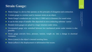 Strain Gauge:
 Strain Gauge is a device that operates on this principle of elongation and contraction.
 A strain gauge is a resistor used to measure strain on an object.
 Strain Gauge’s conductors are very thin (1/1000 inch in diameter) for round wires.
 It can be thin strips of metallic film deposited on non-conducting substrate ‘carrier’.
 Bonded strain gauges are glued to a larger structure under stress.
 Un-mounted gauge wire stretched between two mechanical points under tension is also
possible.
 Strain gauge converts force, pressure, tension, weight etc. into a change in electrical
resistance.
 Stress (cause) is the object’s internal resisting force.
 Strain (effect) is the displacement or deformation that occurs.
15
 