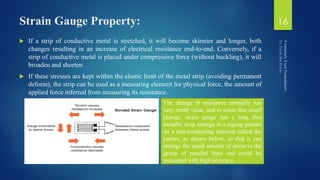 Strain Gauge Property:
 If a strip of conductive metal is stretched, it will become skinnier and longer, both
changes resulting in an increase of electrical resistance end-to-end. Conversely, if a
strip of conductive metal is placed under compressive force (without buckling), it will
broaden and shorten.
 If these stresses are kept within the elastic limit of the metal strip (avoiding permanent
deform), the strip can be used as a measuring element for physical force, the amount of
applied force inferred from measuring its resistance.
16
The change in resistance normally has
very small value, and to sense that small
change, strain gauge has a long thin
metallic strip arrange in a zigzag pattern
on a non-conducting material called the
carrier, as shown below, so that it can
enlarge the small amount of stress in the
group of parallel lines and could be
measured with high accuracy.
 