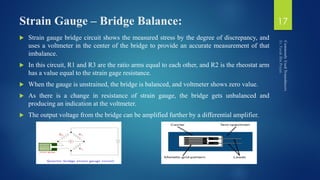 Strain Gauge – Bridge Balance:
 Strain gauge bridge circuit shows the measured stress by the degree of discrepancy, and
uses a voltmeter in the center of the bridge to provide an accurate measurement of that
imbalance.
 In this circuit, R1 and R3 are the ratio arms equal to each other, and R2 is the rheostat arm
has a value equal to the strain gage resistance.
 When the gauge is unstrained, the bridge is balanced, and voltmeter shows zero value.
 As there is a change in resistance of strain gauge, the bridge gets unbalanced and
producing an indication at the voltmeter.
 The output voltage from the bridge can be amplified further by a differential amplifier.
17
 
