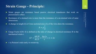 Strain Gauge - Principle:
 Strain gauges are resistance based passive electrical transducers that work on
piezoresistive effect.
 Resistance of a strained wire is more than the resistance of a un-strained wire of same
dimensions.
 A change in length (l) or Cross sectional area (A) of the wire alters the resistance.
𝑅 = 𝜌
𝑙
𝐴
 Gauge Factor (GF): It is defined as the ratio of change in electrical resistance R to the
mechanical strain ɛ.
𝐺𝐹 =
∆𝑅 𝑅
∆𝐿 𝐿
=
∆𝜌 𝜌
ɛ
+ 1 + 2𝑣
 v is Poisson’s ratio and ρ is resistivity.
18
 