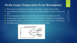 Strain Gauge Temperature Error Recompense
 With change in temperature, the resistance also changes, causing error in reading.
 Self-temperature compensation or dummy strain gauge technique is used to overcome this
error.
 Most strain gauges are made up of constantan alloy which block temperature effect.
 Dummy gauge is used in place of R2 in the quarter bridge to compensate for temperature.
 As temperature changes, resistance changes in proportion in both the arms of the rheostat.
 The bridge remains in balance and temperature effect gets nullified.
19
 