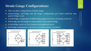 Strain Gauge Configurations:
 There are three configurations of Strain Gauge:
 Quarter-bridge, half-bridge and full bridge configurations give better sensitivity than
quarter bridge circuit.
 In half-bridge configuration, both the strain gauges are active, increasing sensitivity.
 Half-bridge and full-bridge are more sensitive than quarter bridge.
 In full-bridge circuit, all four elements are bonded and active.
 Full-bridge configuration is the best as it is more sensitive and linear.
20
 