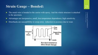 Strain Gauge – Bonded:
 The metal wire is bonded to the carrier with epoxy. And the whole structure is attached
to the specimen.
 Advantages are inexpensive, small, less temperature dependence, high sensitivity.
 Drawbacks are susceptibility to creep error, reduction in accuracy due to wear.
23
 