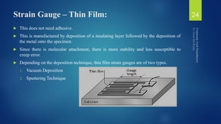 Strain Gauge – Thin Film:
 This does not need adhesive.
 This is manufactured by deposition of a insulating layer followed by the deposition of
the metal onto the specimen.
 Since there is molecular attachment, there is more stability and less susceptible to
creep error.
 Depending on the deposition technique, thin film strain gauges are of two types.
1. Vacuum Deposition
2. Sputtering Technique
24
 
