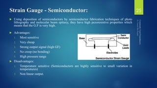 Strain Gauge - Semiconductor:
 Using deposition of semiconductors by semiconductor fabrication techniques of photo
lithography and molecular beam epitaxy, they have high pezoresistive properties which
means that the G.F is very high.
 Advantages:
1. Most sensitive
2. Very cheap
3. Strong output signal (high GF)
4. No creep (no bonding)
5. High pressure range
 Disadvantages:
1. Temperature sensitive (Semiconductors are highly sensitive to small variation in
temperatures)
2. Non linear output.
25
 