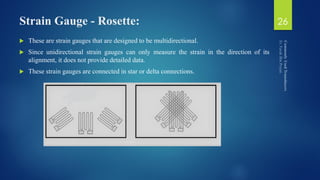Strain Gauge - Rosette:
 These are strain gauges that are designed to be multidirectional.
 Since unidirectional strain gauges can only measure the strain in the direction of its
alignment, it does not provide detailed data.
 These strain gauges are connected in star or delta connections.
26
 