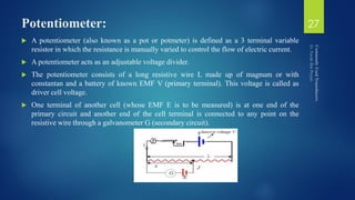 Potentiometer:
 A potentiometer (also known as a pot or potmeter) is defined as a 3 terminal variable
resistor in which the resistance is manually varied to control the flow of electric current.
 A potentiometer acts as an adjustable voltage divider.
 The potentiometer consists of a long resistive wire L made up of magnum or with
constantan and a battery of known EMF V (primary terminal). This voltage is called as
driver cell voltage.
 One terminal of another cell (whose EMF E is to be measured) is at one end of the
primary circuit and another end of the cell terminal is connected to any point on the
resistive wire through a galvanometer G (secondary circuit).
27
 
