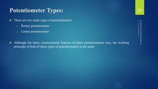 Potentiometer Types:
 There are two main types of potentiometers:
1. Rotary potentiometer
2. Linear potentiometer
 Although the basic constructional features of these potentiometers vary, the working
principle of both of these types of potentiometers is the same.
29
 