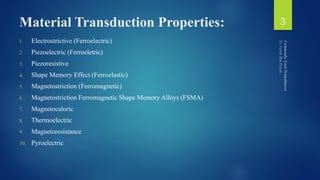 Material Transduction Properties:
1. Electrostrictive (Ferroelectric)
2. Piezoelectric (Ferroeletric)
3. Piezoresistive
4. Shape Memory Effect (Ferroelastic)
5. Magnetostriction (Ferromagnetic)
6. Magnetostriction Ferromagnetic Shape Memory Alloys (FSMA)
7. Magnetocaloric
8. Thermoelectric
9. Magnetoresistance
10. Pyroelectric
3
 
