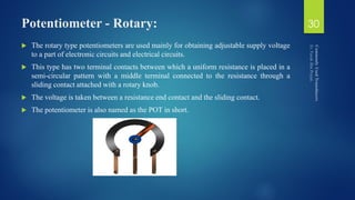 Potentiometer - Rotary:
 The rotary type potentiometers are used mainly for obtaining adjustable supply voltage
to a part of electronic circuits and electrical circuits.
 This type has two terminal contacts between which a uniform resistance is placed in a
semi-circular pattern with a middle terminal connected to the resistance through a
sliding contact attached with a rotary knob.
 The voltage is taken between a resistance end contact and the sliding contact.
 The potentiometer is also named as the POT in short.
30
 