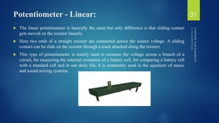 Potentiometer - Linear:
 The linear potentiometer is basically the same but only difference is that sliding contact
gets moved on the resistor linearly.
 Here two ends of a straight resistor are connected across the source voltage. A sliding
contact can be slide on the resistor through a track attached along the resistor.
 This type of potentiometer is mainly used to measure the voltage across a branch of a
circuit, for measuring the internal resistance of a battery cell, for comparing a battery cell
with a standard cell and in our daily life, it is commonly used in the equalizer of music
and sound mixing systems.
31
 